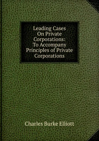 Обложка книги Leading Cases On Private Corporations: To Accompany Principles of Private Corporations, Charles Burke Elliott