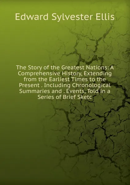 Обложка книги The Story of the Greatest Nations: A Comprehensive History, Extending from the Earliest Times to the Present . Including Chronological Summaries and . Events, Told in a Series of Brief Sketc, E. S. Ellis