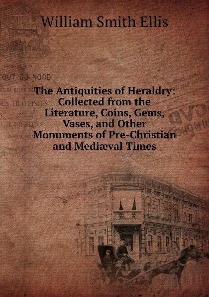 Обложка книги The Antiquities of Heraldry: Collected from the Literature, Coins, Gems, Vases, and Other Monuments of Pre-Christian and Mediaeval Times, William Smith Ellis