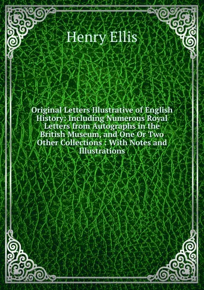 Обложка книги Original Letters Illustrative of English History: Including Numerous Royal Letters from Autographs in the British Museum, and One Or Two Other Collections : With Notes and Illustrations, Henry Ellis