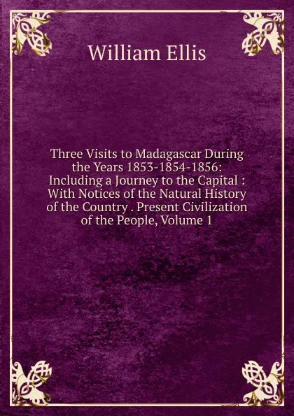 Обложка книги Three Visits to Madagascar During the Years 1853-1854-1856: Including a Journey to the Capital : With Notices of the Natural History of the Country . Present Civilization of the People, Volume 1, Ellis William