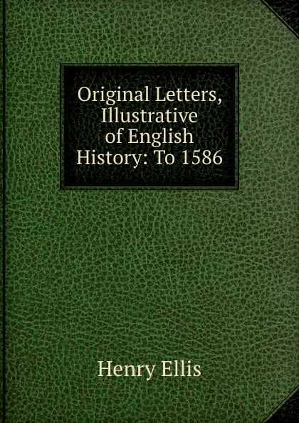 Обложка книги Original Letters, Illustrative of English History: To 1586, Henry Ellis