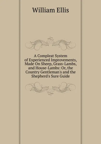 Обложка книги A Compleat System of Experienced Improvements, Made On Sheep, Grass-Lambs, and House-Lambs: Or, the Country Gentleman.s and the Shepherd.s Sure Guide, Ellis William