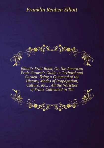 Обложка книги Elliott.s Fruit Book; Or, the American Fruit-Grower.s Guide in Orchard and Garden: Being a Compend of the History, Modes of Propagation, Culture, .c., . All the Varieties of Fruits Cultivated in Thi, Franklin Reuben Elliott