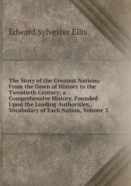 Обложка книги The Story of the Greatest Nations: From the Dawn of History to the Twentieth Century; a Comprehensive History, Founded Upon the Leading Authorities, . Vocabulary of Each Nation, Volume 3, E. S. Ellis