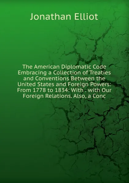 Обложка книги The American Diplomatic Code Embracing a Collection of Treaties and Conventions Between the United States and Foreign Powers: From 1778 to 1834: With . with Our Foreign Relations. Also, a Conc, Jonathan Elliot