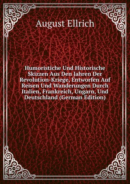 Обложка книги Humoristiche Und Historische Skizzen Aus Den Jahren Der Revolution-Kriege, Entworfen Auf Reisen Und Wanderungen Durch Italien, Frankreich, Ungarn, Und Deutschland (German Edition), August Ellrich