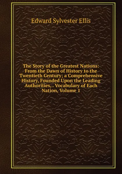 Обложка книги The Story of the Greatest Nations: From the Dawn of History to the Twentieth Century; a Comprehensive History, Founded Upon the Leading Authorities, . Vocabulary of Each Nation, Volume 1, E. S. Ellis