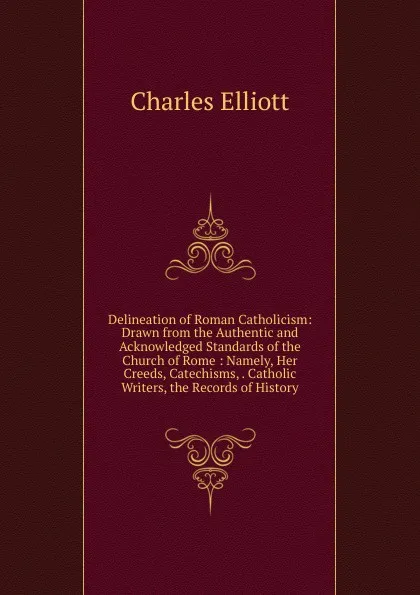 Обложка книги Delineation of Roman Catholicism: Drawn from the Authentic and Acknowledged Standards of the Church of Rome : Namely, Her Creeds, Catechisms, . Catholic Writers, the Records of History., Charles Elliott