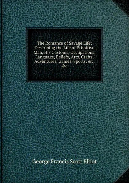 Обложка книги The Romance of Savage Life: Describing the Life of Primitive Man, His Customs, Occupations, Language, Beliefs, Arts, Crafts, Adventures, Games, Sports, .c. .c, George Francis Scott Elliot