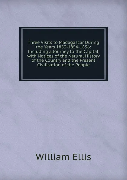 Обложка книги Three Visits to Madagascar During the Years 1853-1854-1856: Including a Journey to the Capital, with Notices of the Natural History of the Country and the Present Civilisation of the People, Ellis William