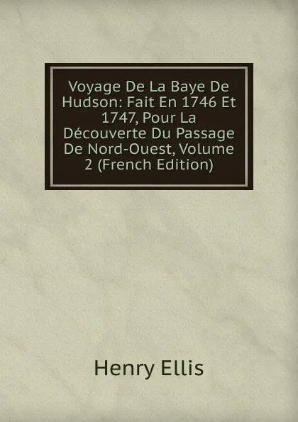 Обложка книги Voyage De La Baye De Hudson: Fait En 1746 Et 1747, Pour La Decouverte Du Passage De Nord-Ouest, Volume 2 (French Edition), Henry Ellis