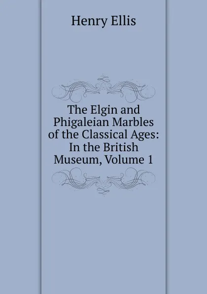 Обложка книги The Elgin and Phigaleian Marbles of the Classical Ages: In the British Museum, Volume 1, Henry Ellis