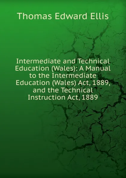 Обложка книги Intermediate and Technical Education (Wales): A Manual to the Intermediate Education (Wales) Act, 1889, and the Technical Instruction Act, 1889, Thomas Edward Ellis