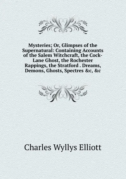 Обложка книги Mysteries; Or, Glimpses of the Supernatural: Containing Accounts of the Salem Witchcraft, the Cock-Lane Ghost, the Rochester Rappings, the Stratford . Dreams, Demons, Ghosts, Spectres .c, .c, Charles Wyllys Elliott