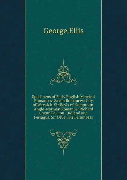 Обложка книги Specimens of Early English Metrical Romances: Saxon Romances: Guy of Warwick. Sir Bevis of Hamptoun. Anglo-Norman Romance: Richard Coeur De Lion. . Roland and Ferragus. Sir Otuel. Sir Ferumbras, George Ellis