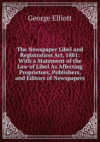 Обложка книги The Newspaper Libel and Registration Act, 1881: With a Statement of the Law of Libel As Affecting Proprietors, Publishers, and Editors of Newspapers, George Elliott