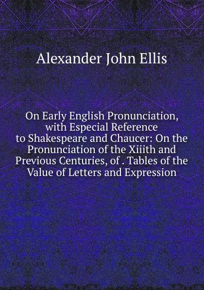 Обложка книги On Early English Pronunciation, with Especial Reference to Shakespeare and Chaucer: On the Pronunciation of the Xiiith and Previous Centuries, of . Tables of the Value of Letters and Expression, Alexander John Ellis