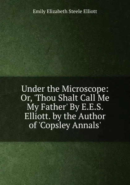 Обложка книги Under the Microscope: Or, .Thou Shalt Call Me My Father. By E.E.S. Elliott. by the Author of .Copsley Annals.., Emily Elizabeth Steele Elliott