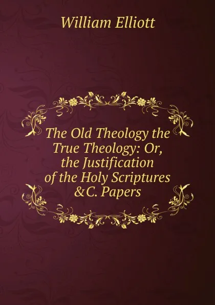 Обложка книги The Old Theology the True Theology: Or, the Justification of the Holy Scriptures .C. Papers, William Frederick Elliott