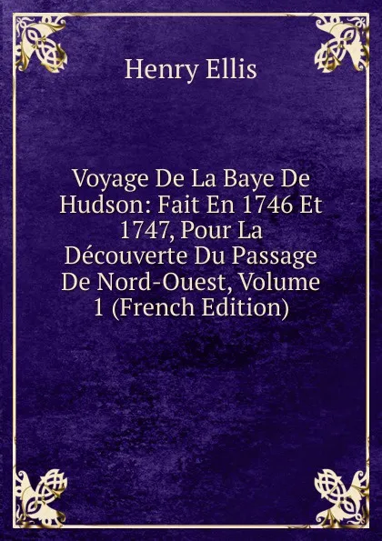 Обложка книги Voyage De La Baye De Hudson: Fait En 1746 Et 1747, Pour La Decouverte Du Passage De Nord-Ouest, Volume 1 (French Edition), Henry Ellis