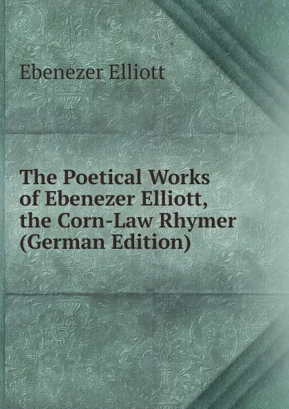 Обложка книги The Poetical Works of Ebenezer Elliott, the Corn-Law Rhymer (German Edition), Ebenezer Elliott