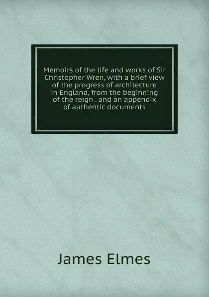 Обложка книги Memoirs of the life and works of Sir Christopher Wren, with a brief view of the progress of architecture in England, from the beginning of the reign . and an appendix of authentic documents, James Elmes