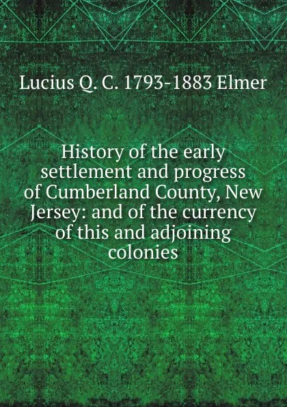 Обложка книги History of the early settlement and progress of Cumberland County, New Jersey: and of the currency of this and adjoining colonies, Lucius Q. C. 1793-1883 Elmer