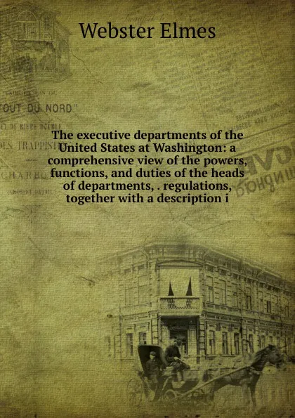 Обложка книги The executive departments of the United States at Washington: a comprehensive view of the powers, functions, and duties of the heads of departments, . regulations, together with a description i, Webster Elmes