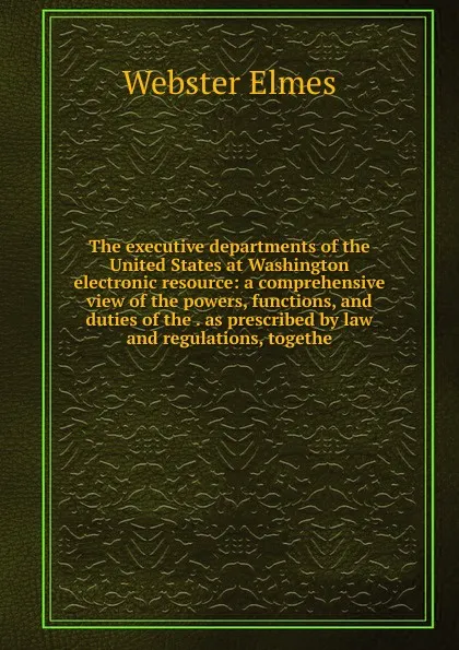 Обложка книги The executive departments of the United States at Washington electronic resource: a comprehensive view of the powers, functions, and duties of the . as prescribed by law and regulations, togethe, Webster Elmes