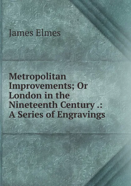 Обложка книги Metropolitan Improvements; Or London in the Nineteenth Century .: A Series of Engravings ., James Elmes