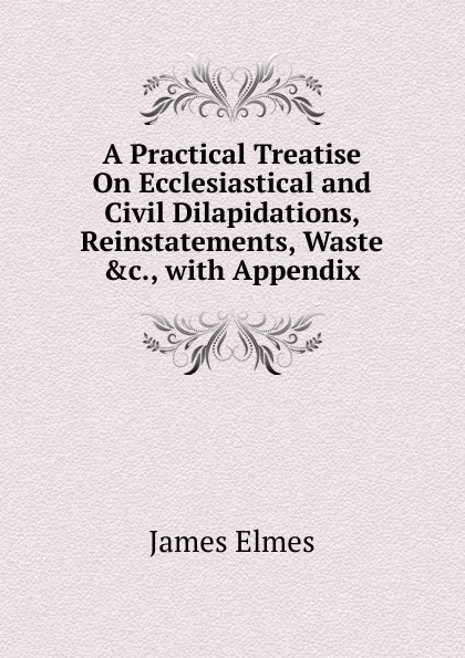 Обложка книги A Practical Treatise On Ecclesiastical and Civil Dilapidations, Reinstatements, Waste .c., with Appendix, James Elmes