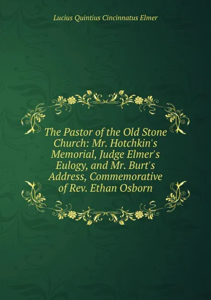 Обложка книги The Pastor of the Old Stone Church: Mr. Hotchkin.s Memorial, Judge Elmer.s Eulogy, and Mr. Burt.s Address, Commemorative of Rev. Ethan Osborn, Lucius Quintius Cincinnatus Elmer