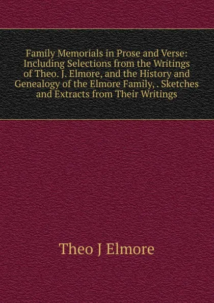 Обложка книги Family Memorials in Prose and Verse: Including Selections from the Writings of Theo. J. Elmore, and the History and Genealogy of the Elmore Family, . Sketches and Extracts from Their Writings, Theo J Elmore