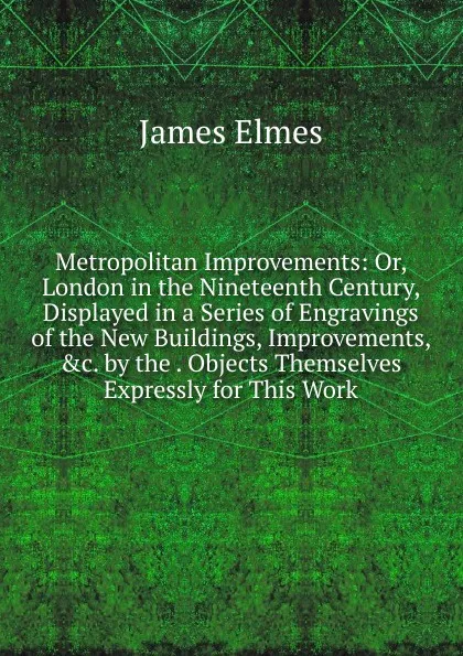 Обложка книги Metropolitan Improvements: Or, London in the Nineteenth Century, Displayed in a Series of Engravings of the New Buildings, Improvements, .c. by the . Objects Themselves Expressly for This Work, James Elmes