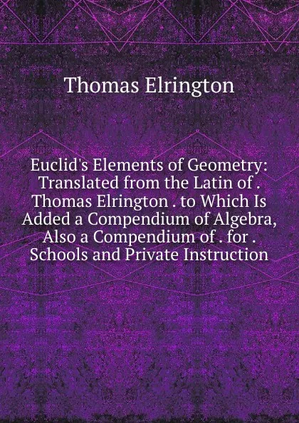 Обложка книги Euclid.s Elements of Geometry: Translated from the Latin of . Thomas Elrington . to Which Is Added a Compendium of Algebra, Also a Compendium of . for . Schools and Private Instruction, Thomas Elrington