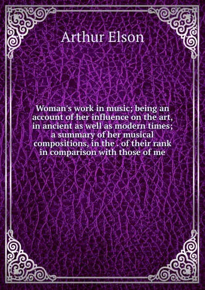 Обложка книги Woman.s work in music; being an account of her influence on the art, in ancient as well as modern times; a summary of her musical compositions, in the . of their rank in comparison with those of me, Arthur Elson