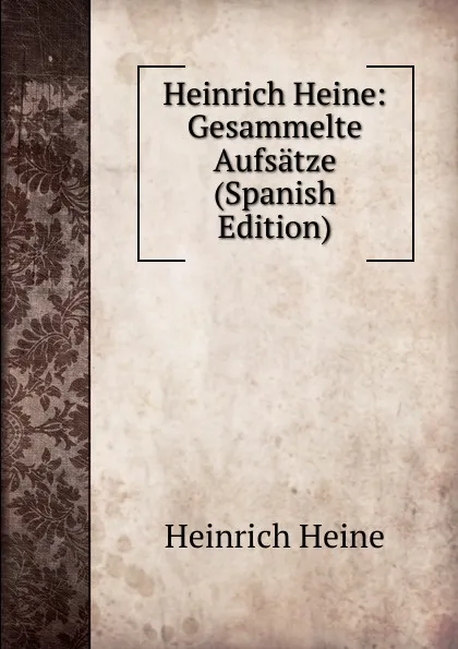 Обложка книги Heinrich Heine: Gesammelte Aufsatze (Spanish Edition), Heinrich Heine