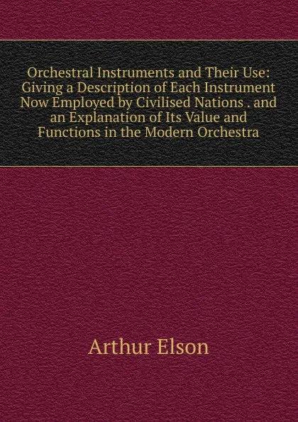 Обложка книги Orchestral Instruments and Their Use: Giving a Description of Each Instrument Now Employed by Civilised Nations . and an Explanation of Its Value and Functions in the Modern Orchestra, Arthur Elson