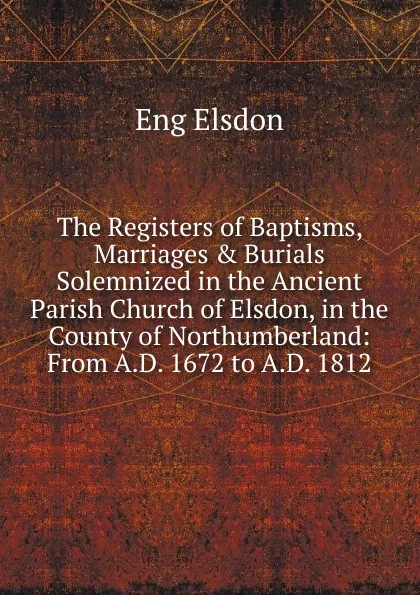 Обложка книги The Registers of Baptisms, Marriages . Burials Solemnized in the Ancient Parish Church of Elsdon, in the County of Northumberland: From A.D. 1672 to A.D. 1812, Eng Elsdon