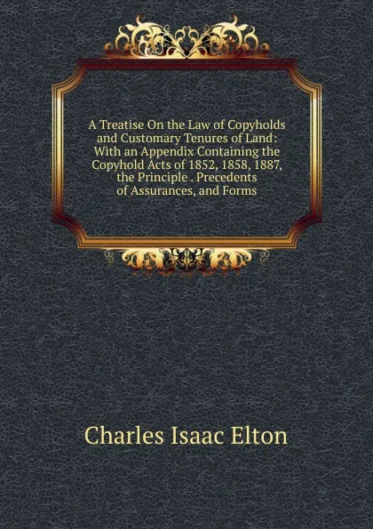 Обложка книги A Treatise On the Law of Copyholds and Customary Tenures of Land: With an Appendix Containing the Copyhold Acts of 1852, 1858, 1887, the Principle . Precedents of Assurances, and Forms, Charles Isaac Elton