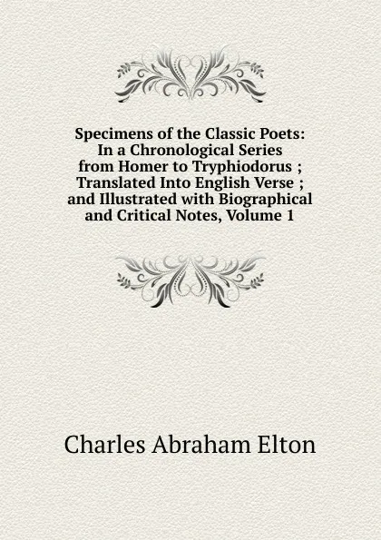 Обложка книги Specimens of the Classic Poets: In a Chronological Series from Homer to Tryphiodorus ; Translated Into English Verse ; and Illustrated with Biographical and Critical Notes, Volume 1, Charles Abraham Elton