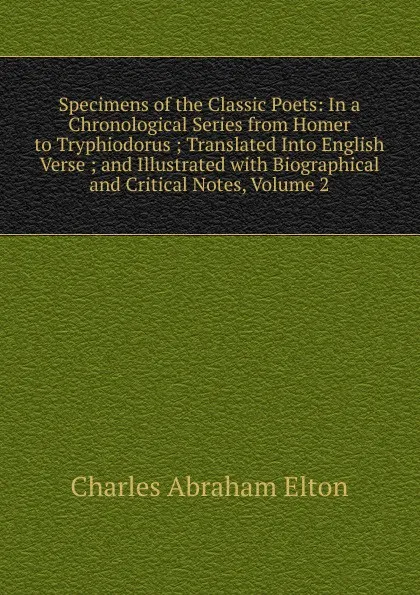 Обложка книги Specimens of the Classic Poets: In a Chronological Series from Homer to Tryphiodorus ; Translated Into English Verse ; and Illustrated with Biographical and Critical Notes, Volume 2, Charles Abraham Elton