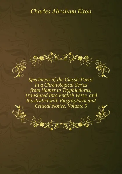 Обложка книги Specimens of the Classic Poets: In a Chronological Series from Homer to Tryphiodorus, Translated Into English Verse, and Illustrated with Biographical and Critical Notice, Volume 3, Charles Abraham Elton