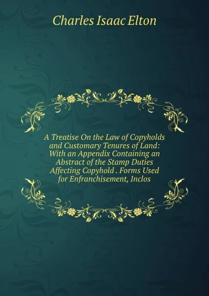 Обложка книги A Treatise On the Law of Copyholds and Customary Tenures of Land: With an Appendix Containing an Abstract of the Stamp Duties Affecting Copyhold . Forms Used for Enfranchisement, Inclos, Charles Isaac Elton