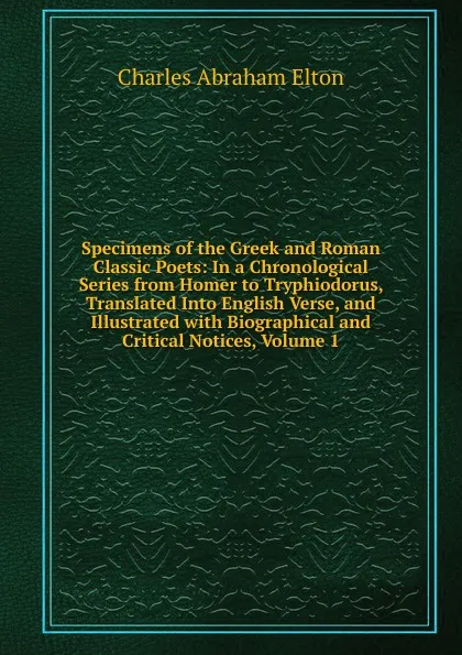 Обложка книги Specimens of the Greek and Roman Classic Poets: In a Chronological Series from Homer to Tryphiodorus, Translated Into English Verse, and Illustrated with Biographical and Critical Notices, Volume 1, Charles Abraham Elton