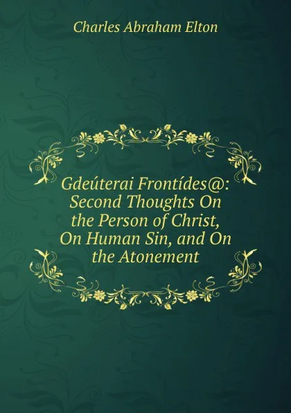 Обложка книги Gdeuterai Frontides.: Second Thoughts On the Person of Christ, On Human Sin, and On the Atonement, Charles Abraham Elton