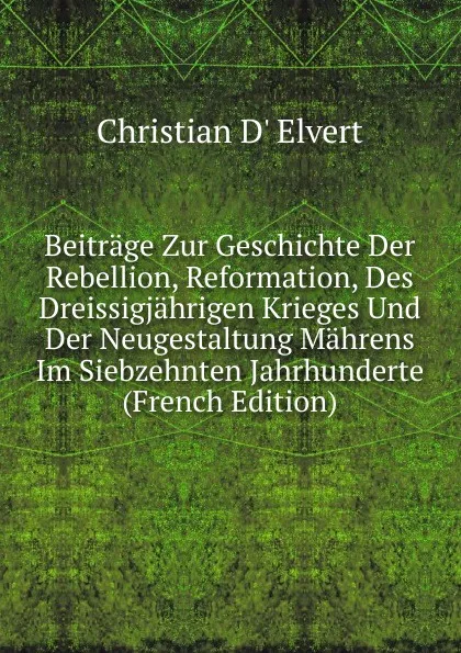 Обложка книги Beitrage Zur Geschichte Der Rebellion, Reformation, Des Dreissigjahrigen Krieges Und Der Neugestaltung Mahrens Im Siebzehnten Jahrhunderte (French Edition), Christian d' Elvert