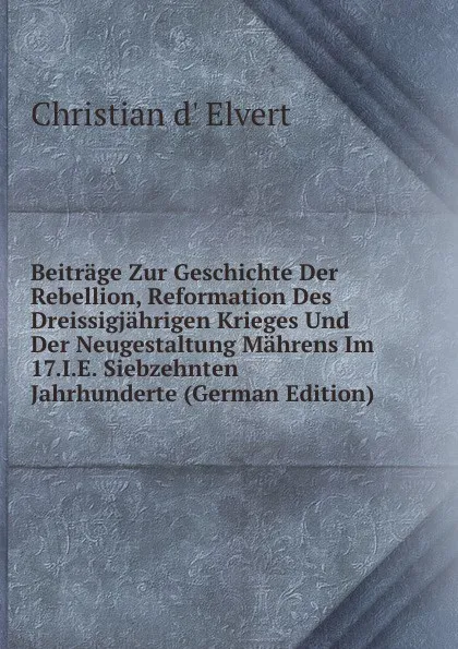 Обложка книги Beitrage Zur Geschichte Der Rebellion, Reformation Des Dreissigjahrigen Krieges Und Der Neugestaltung Mahrens Im 17.I.E. Siebzehnten Jahrhunderte (German Edition), Christian d' Elvert