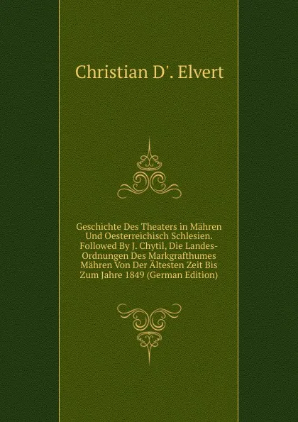 Обложка книги Geschichte Des Theaters in Mahren Und Oesterreichisch Schlesien. Followed By J. Chytil, Die Landes-Ordnungen Des Markgrafthumes Mahren Von Der Altesten Zeit Bis Zum Jahre 1849 (German Edition), Christian D'. Elvert